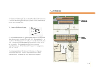 PARTIDO


Sendo assim a Estação Guanabara ficará com livre acesso
e servirá de passagem de uma praça a outra, diferente de                Espaço de
                                                                        Exposições
como se encontra hoje.


-O Espaço de Exposições:




Os galpões existentes na área hoje se encontram em total                Espaço
                                                                        Artístico
abandono e deterioração. Contudo dois destes galpões se
localizam dentro do corredor cultural e serão reconstruídos
com o intuito de compor o Espaço do Humor como locais
de exposição. Sendo assim serão reconstruídos
respeitando suas dimensões e forma, porém adaptados
para tal função.

Esse espaço irá atender obras realizadas no Espaço
Artístico e de outros artistas tanto nacionais quanto
internacionais tornando-se uma referência no setor.




                                                                                    32
 