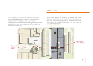 PARTIDO


O piso da praça é composto basicamente por blocos         Seus eixos tendem a conduzir o público em várias
intertravados e elementos metálicos como escadas e        direções, principalmente no sentido Av. Barão de Itapura -
rampas, além do mobiliário urbano de material             Rua Prof. João Lourenço Rodrigues antes separadas pelo
contemporâneo remetente a utilização daquele local como   vazio urbano da Estação Guanabara, e de eixo a eixo do
estação ferroviária, como os postes de iluminação e a     parque diretor proposto.
cobertura da passarela.                                       Eixo Parque Linear




                                                                                   Iluminação


                                                                                                           Eixo Rua Prof.
                                                                                                           João L. Rodrigues


    Eixo Avenida
    Barão de
    Itapura


                                                                 Cobertura da
                                                                 passarela




                                                                                    Escadas

                                                                                                                       34
 