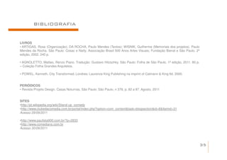 BIBLIOGRAFIA


LIVROS
• ARTIGAS, Rosa (Organização); DA ROCHA, Paulo Mendes (Textos); WISNIK, Guilherme (Memoriais dos projetos). Paulo
Mendes da Rocha. São Paulo: Cosac e Naify; Associação Brasil 500 Anos Artes Visuais; Fundação Bienal e São Paulo. 2ª
edição, 2002. 240 p.

• AGNOLETTO, Matteo. Renzo Piano. Tradução: Gustavo Hitzschky. São Paulo: Folha de São Paulo. 1ª edição, 2011. 80 p.
– Coleção Folha Grandes Arquitetos.

• POWEL, Kenneth. City Transformed. Londres: Laurence King Publishing na imprint of Calmann & King ltd, 2000.


PERIÓDICOS
• Revista Projeto Design. Casas Noturnas, São Paulo: São Paulo, n 378, p. 82 a 87, Agosto, 2011


SITES
•http://pt.wikipedia.org/wiki/Stand-up_comedy
•http://www.clubedacomedia.com.br/portal/index.php?option=com_content&task=blogsection&id=8&Itemid=31
Acesso 29/09/2011

•http://www.paulista900.com.br/?p=2833
•http://www.comedians.com.br
Acesso 30/09/2011




                                                                                                                       35
 