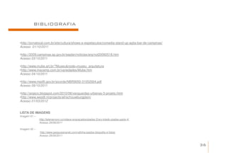 BIBLIOGRAFIA


•http://jornalocal.com.br/site/cultura/shows-e-espetaculos/comedia-stand-up-agita-bar-de-campinas/
Acesso 01/10/2011

•http://2009.campinas.sp.gov.br/seplan/noticias/arq/not20060518.htm
Acesso 03/10/2011

•http://www.mube.art.br/?Museu&node=museu_arquitetura
•http://www.macamp.com.br/variedades/Mube.htm
Acesso 04/10/2011

•http://www.mpdft.gov.br/sicorde/NBR9050-31052004.pdf
Acesso 09/10/2011

•http://arqsco.blogspot.com/2010/08/vanguardas-urbanas-3-projeto.html
•http://www.west8.nl/projects/all/schouwburgplein/
Acesso 01/03/2012


LISTA DE IMAGENS
Imagem 01 –
              http://telenamoro.co/videos-engracados/piadas-2/ary-toledo-piadas-parte-4/
              Acesso 29/09/2011

Imagem 02 –
              http://www.pesquisenanet.com/rafinha-bastos-biografia-e-fotos/
              Acesso 29/09/2011


                                                                                                     36
 