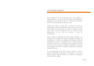 INTRODUÇÃO


Este Trabalho Final de Graduação tem como objetivo a
implantação de um centro de formação, apresentação e
difusão do novo estilo de humor, o “Stand up Comedy”,
que está se popularizando cada vez mais.

Apesar de crescer a cada dia o número de shows e
comediantes, essa manifestação cultural não tem um local
onde possa se desenvolver e continuar crescendo ainda
mais. Seus cursos formadores são na maioria cursos
temporários ou por meio da internet – troca de
informações.

Assim sendo, a proposta principal deste trabalho é a
criação de um Espaço do Humor, localizado no Bairro da
Guanabara, no centro da cidade de Campinas. Além de
proporcionar cursos e entretenimento, o projeto tende a
revitalizar a área com a inserção de uma praça de convívio
e de um novo uso para a Estação Guanabara e dois de
seus galpões, centro de formação e espaço de exposições
respectivamente.

A sua localização é de fácil acesso, próximo a vias e
pontos referenciais importantes – Rodoviária -, para que
possa atender não só artistas da cidade de Campinas
como de toda a região.

                                                             04
 