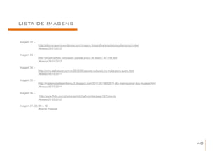 LISTA DE IMAGENS


Imagem 32 –
              http://alicevergueiro.wordpress.com/imagem-fotografica/arquitetura-urbanismo/mube/
              Acesso 23/01/2012

Imagem 33 –
              http://pt.petrophoto.net/papeis-parede-praca-do-teatro--42-238.htm
              Acesso 23/01/2012

Imagem 34 –
              http://www.alphalazer.com.br/2010/06/opcoes-culturais-no-mube-para-quem.html
              Acesso 06/10/2011

Imagem 35 –
              http://mademoiselleperilliersul3.blogspot.com/2011/05/18052011-dia-internacional-dos-museus.html
              Acesso 06/10/2011

Imagem 36 –
              http://www.flickr.com/photos/portelinha/favorites/page10/?view=lg
              Acesso 01/03/2012

Imagem 37, 38, 39 e 40 –
               Acervo Pessoal




                                                                                                                 40
 