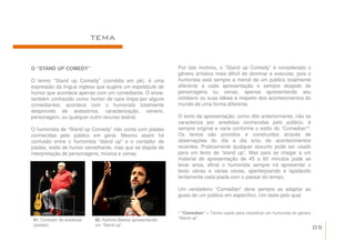 TEMA


O “STAND UP COMEDY”                                           Por tais motivos, o “Stand up Comedy” é considerado o
                                                              gênero artístico mais difícil de dominar e executar, pois o
O termo “Stand up Comedy” (comédia em pé), é uma              humorista está sempre a mercê de um público totalmente
expressão da língua inglesa que sugere um espetáculo de       diferente a cada apresentação e sempre despido de
humor que acontece apenas com um comediante. O show,          personagens ou cenas, apenas apresentando seu
também conhecido como humor de cara limpa por alguns          cotidiano ou suas idéias a respeito dos acontecimentos do
comediantes, acontece com o humorista totalmente              mundo de uma forma diferente.
desprovido de acessórios, caracterização, cenário,
personagem, ou qualquer outro recurso teatral.                O texto da apresentação, como dito anteriormente, não se
                                                              caracteriza por anedotas conhecidas pelo público, é
O humorista de “Stand up Comedy” não conta com piadas         sempre original e varia conforme o estilo do “Comedian”¹.
                                                                                                                     ¹
conhecidas pelo público em geral. Mesmo assim há              Os textos são providos e construídos através de
confusão entre o humorista “stand up” e o contador de         observações do dia a dia e/ou de acontecimentos
piadas, estilo de humor semelhante, mas que se dispõe de      recentes. Praticamente qualquer assunto pode ser usado
interpretação de personagens, música e cenas.                 para um texto de “stand up”. Mas para se chegar a um
                                                              material de apresentação de 45 a 60 minutos pode se
                                                              levar anos, afinal o humorista sempre irá apresentar o
                                                              texto várias e várias vezes, aperfeiçoando e lapidando
                                                              lentamente cada piada com o passar do tempo.

                                                              Um verdadeiro “Comedian” deve sempre se adaptar ao
                                                              gosto de um público em específico. Um teste pelo qual


                                                              ¹ “Comedian” – Termo usado para classificar um humorista do gênero
 01. Contador de anedotas   02. Rafinha Bastos apresentando   “Stand up”.
 (piadas).                  um “Stand up”.
                                                                                                                                   05
 