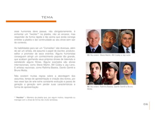 TEMA


esse humorista deve passar, não obrigatoriamente, é
enfrentar um “heckler”¹ na platéia, não só encarar, mas
responder de forma rápida e tão acima que ainda consiga
entreter a platéia e dar continuidade ao seu show sem sair
do contexto.

As habilidades para ser um “Comedian” são diversas, além
de ser um artista, ele assume o papel de escritor, produtor,
editor e promotor de seus eventos. Alguns humoristas
                                                                     03. Na ordem: Steve Martin, Bill Cosby e Jay Leno.
conseguem atingir um conhecimento popular tão grande,
que acabam ganhando seus próprios shows de televisão e
estrelando alguns filmes. Alguns exemplos são atores
internacionais, como Steve Martin, Bill Cosby e Jay Leno.
E artistas nacionais, como Rafinha Bastos, Danilo Gentili e
Bruno Motta.

Não existem muitas regras sobre a abordagem dos
assuntos, tempo de apresentação e criação dos textos, por
isso esse tipo de arte sofre constante evolução e passa de
geração a geração sem perder suas características e
forma de apresentação.                                               04. Na ordem: Rafinha Bastos, Danilo Gentili e Bruno
                                                                     Motta.



¹ “Heckler” – Membro da platéia que, por algum motivo, responde ou
interage com o show de forma não muito amistosa.

                                                                                                                            06
 