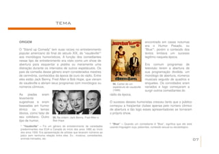 TEMA


ORIGEM                                                                                             encontrado em casas noturnas
                                                                                                   era o Humor Pesado, ou
O “Stand up Comedy” tem suas raízes no entretenimento                                              “Blue”¹, porém o conteúdo dos
popular americano do final do século XIX, do “vaudeville”¹                                         textos limitava um sucesso
aos monólogos humorísticos. A função dos comediantes                                               legitimo naquela época.
nesse tipo de entretenimento era visto como um show de
abertura para esquentar a platéia ou meramente uma                                                 Era comum programas de
distração durante os intervalos de outros espetáculos. Os                                          televisão terem a abertura de
pais da comedia desse gênero eram considerados mestres                                             sua programação dividida, um
de cerimônia, conhecidos da época de ouro do rádio. Entre                                          monólogo de abertura, números
eles estão Jack Benny, Fred Allen e Bob Hope, que vieram                                           musicais seguido de quadros e
do vaudeville e abriam seus programas com monólogos ou                  06. Cartaz de um           enquetes. Os convidados eram
números cômicos.                                                        espetáculo de vaudeville   variados e logo começaram a
                                                                        (1899).                    surgir outros comediantes do
As     piadas   eram                                                  rádio da época.
levemente
sugestivas e eram                                                     O sucesso desses humoristas cresceu tanto que o público
baseadas em humor                                                     começou a freqüentar clubes apenas pelo número cômico
étnico    ou   temas                                                  de abertura e tão logo esses apresentadores se tornaram
óbvios, como falar de                                                 o próprio show.
seu cotidiano. Outro      05. Na ordem: Jack Benny, Fred Allen e
tipo de humor,            Bob Hope
                                                                      ² “Blue” – Quando um comediante é “Blue”, significa que ele está
 ¹ “Vaudeville” – Foi um gênero de entretenimento de variedades       usando linguagem suja, palavrões, conteúdo sexual ou escatológico.
 predominantes nos EUA e Canadá do início dos anos 1880 ao início
 dos anos 1930. Era apresentação de artistas que levavam números ao
 palco sem nenhuma relação entre eles. Ex.: músicos, comediantes,
 animais treinados, etc.                                                                                                                   07
 