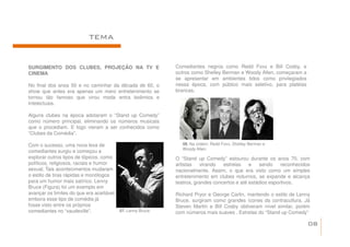 TEMA


SURGIMENTO DOS CLUBES, PROJEÇÃO NA TV E                     Comediantes negros como Redd Foxx e Bill Cosby, e
CINEMA                                                      outros como Shelley Berman e Woody Allen, começaram a
                                                            se apresentar em ambientes tidos como privilegiados
No final dos anos 50 e no caminhar da década de 60, o       nessa época, com público mais seletivo, para platéias
show que antes era apenas um mero entretenimento se         brancas.
tornou tão famoso que virou moda entra boêmios e
intelectuais.

Alguns clubes na época adotaram o “Stand up Comedy”
como número principal, eliminando os números musicais
que o procediam. E logo vieram a ser conhecidos como
“Clubes da Comédia”.

Com o sucesso, uma nova leva de                                08. Na ordem: Redd Foxx, Shelley Berman e
                                                               Woody Allen.
comediantes surgiu e começou a
explorar outros tipos de tópicos, como                      O “Stand up Comedy” estourou durante os anos 70, com
políticos, religiosos, raciais e humor                      artistas    virando  estrelas    e   sendo     reconhecidos
sexual. Tais acontecimentos mudaram                         nacionalmente. Assim, o que era visto como um simples
o estilo de tiras rápidas e monólogos                       entretenimento em clubes noturnos, se expande e alcança
para um humor mais satírico. Lenny                          teatros, grandes concertos e até estádios esportivos.
Bruce (Figura) foi um exemplo em
avançar os limites do que era aceitável,                    Richard Pryor e George Carlin, mantendo o estilo de Lenny
embora esse tipo de comédia já                              Bruce, surgiram como grandes ícones da contracultura. Já
fosse visto entre os próprios                               Steven Martin e Bill Cosby obtiveram nível similar, porém
comediantes no “vaudeville”.             07. Lenny Bruce.   com números mais suaves . Estrelas do “Stand up Comedy”

                                                                                                                      08
 