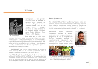 TEMA


                              começaram a ter grandes                 RESSURGIMENTO
                              contratos com a televisão e
                              também com estúdios de                  Por volta de 1990, o “Stand up Comedy” parece entrar em
                              cinema.     Programas       como        declínio. Surgem vários comediantes inundando o mercado
                              Saturday Night Live¹ e The              com trabalhos medíocres, muitas vezes em função de
                              Tonight Show²           lançaram        alcançar um sucesso que possa trazer oportunidades em
                              carreiras de outras estrelas. Já        outras áreas artísticas como música, teatro, TV e cinema.
                              no cinema temos exemplos
                              como Robin Williams, Eddie              Felizmente     alguns     humoristas
                              Murphy e Billy Crystal.                 conseguem reerguer o gênero,
  09. Richard Pryor.
                                                                      expondo seus temas particulares em
                            Nos anos 80 há uma nova                   programas de TV e atingindo um
explosão de locais para comédia, principalmente para                  incrível   sucesso     popular     e
artistas locais e turnê de comediantes. O advento da HBO              reconhecimento inacessível para
(canal de televisão por assinatura norte-americano), que              artistas em turnês em clubes de
podia transmitir comediantes sem censura, e outros canais             comedia. Chris Rock é um dos vários
a cabo, contribuíram de forma significativa para a                    exemplos desses artistas.
expansão do “Stand up Comedy”.                                                                                        10. Chris Rock.

 ¹ “Saturday Night Live” – É um programa semanal de comédia do
 canal americano NBC que é transmitido praticamente todos os
 sábados à noite desde sua estréia em 11 de Outubro de 1975.

 Hoje ² “The Tonight Show with Jay Leno” – É um talk show norte-
 americano (parecido com o programa do Jô, apresentado pelo            11. Seriado de Televisão, Todo Mundo Odeia
 comediante brasileiro Jô Soares), apresentado, como o próprio nome    o Chris, que conta a vida do Humorista Chris
 já diz por Jay Lano, desde 1992 na NBC. No dia 8 de Novembro de       Rock – Hoje transmitido pela TV Record.
 2010, o programa começou a ser exibido no Brasil pela Record News.
                                                                                                                                        09
 