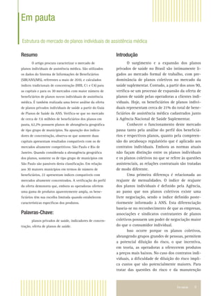 Em pauta 9
Em pauta
Estrutura do mercado de planos individuais de assistência médica
Resumo
O artigo procura caracterizar o mercado de
planos individuais de assistência médica. São utilizados
os dados do Sistema de Informações de Beneﬁciários
(SIB/ANS/MS), referentes a maio de 2010, e calculados
índices tradicionais de concentração (HHI, C1 e C4) para
as capitais e para os 30 mercados com maior número de
beneﬁciários de planos novos individuais de assistência
médica. É também realizada uma breve análise da oferta
de planos privados individuais de saúde a partir do Guia
de Planos de Saúde da ANS. Veriﬁca-se que no mercado
de cerca de 7,6 milhões de beneﬁciários dos planos em
pauta, 62,2% possuem planos de abrangência geográﬁca
de tipo grupo de municípios. Na apuração dos indica-
dores de concentração, observa-se que somente duas
capitais apresentam resultados compatíveis com os de
mercados altamente competitivos: São Paulo e Rio de
Janeiro. Quando considerada a abrangência geográﬁca
dos planos, somente os de tipo grupo de municípios em
São Paulo são passíveis desta classiﬁcação. Em relação
aos 30 maiores municípios em termos de número de
beneﬁciários, 22 apresentam índices compatíveis com
mercados altamente concentrados. A veriﬁcação do perﬁl
da oferta demonstra que, embora as operadoras ofertem
uma gama de produtos aparentemente ampla, os bene-
ﬁciários têm sua escolha limitada quando estabelecem
características especíﬁcas dos produtos.
Palavras-Chave:
planos privados de saúde, indicadores de concen-
tração, oferta de planos de saúde.
Introdução
O surgimento e a expansão dos planos
privados de saúde no Brasil são intimamente li-
gados ao mercado formal de trabalho, com pre-
dominância de planos coletivos no mercado da
saúde suplementar. Contudo, a partir dos anos 90,
veriﬁca-se um processo de expansão da oferta de
planos de saúde pelas operadoras a clientes indi-
viduais. Hoje, os beneﬁciários de planos indivi-
duais representam cerca de 21% do total de bene-
ﬁciários de assistência médica cadastrados junto
à Agência Nacional de Saúde Suplementar.
Conhecer o funcionamento deste mercado
passa tanto pela análise do perﬁl dos beneﬁciá-
rios e respectivos planos, quanto pela compreen-
são do arcabouço regulatório que é aplicado aos
contratos individuais. Embora as normas atuais
não façam distinção entre os planos individuais
e os planos coletivos no que se refere às questões
assistenciais, as relações contratuais são tratadas
de modo diferente.
Uma primeira diferença é relacionada ao
reajuste de mensalidades. O índice de reajuste
dos planos individuais é deﬁnido pela Agência,
ao passo que nos planos coletivos existe uma
livre negociação, sendo o índice deﬁnido poste-
riormente informado à ANS. Esta diferenciação
baseia-se no reconhecimento de que as empresas,
associações e sindicatos contratantes de planos
coletivos possuem um poder de negociação maior
do que o consumidor individual.
Isso ocorre porque os planos coletivos,
abrangendo grupos grandes de pessoas, permitem
a potencial diluição do risco, o que incentiva,
em teoria, as operadoras a oferecerem produtos
a preços mais baixos. No caso dos contratos indi-
viduais, a diﬁculdade de diluição do risco impli-
ca custos que são potencialmente maiores. Para
tratar das questões do risco e da manutenção
 