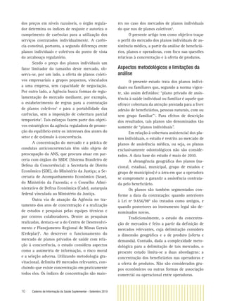 10 Caderno de Informação da Saúde Suplementar - Setembro 2010
dos preços em níveis razoáveis, o órgão regula-
dor determina os índices de reajuste e autoriza o
cumprimento de carências para a utilização dos
serviços contratados individualmente. A carên-
cia constitui, portanto, a segunda diferença entre
planos individuais e coletivos do ponto de vista
do arcabouço regulatório.
Sendo o preço dos planos individuais um
fator limitador do tamanho deste mercado, ob-
serva-se, por um lado, a oferta de planos coleti-
vos empresariais a grupos pequenos, vinculados
a uma empresa, sem capacidade de negociação.
Por outro lado, a Agência busca formas de regu-
lamentação do mercado mediante, por exemplo,
o estabelecimento de regras para a contratação
de planos coletivos1
e para a portabilidade das
carências, sem a imposição de cobertura parcial
temporária2
. Tais esforços fazem parte dos objeti-
vos estratégicos da agência reguladora de promo-
ção do equilíbrio entre os interesses dos atores do
setor e de estímulo à concorrência.
A concentração do mercado e a prática de
condutas anticoncorrenciais têm sido objeto de
preocupação da ANS, que procura atuar em par-
ceria com órgãos do SBDC (Sistema Brasileiro de
Defesa da Concorrência): a Secretaria de Direito
Econômico (SDE), do Ministério da Justiça; a Se-
cretaria de Acompanhamento Econômico (Seae),
do Ministério da Fazenda; e o Conselho Admi-
nistrativo de Defesa Econômica (Cade), autarquia
federal vinculada ao Ministério da Justiça.
Outra via de atuação da Agência no tra-
tamento dos atos de concentração é a realização
de estudos e pesquisas pelas equipes técnicas e
por centros colaboradores. Dentre as pesquisas
realizadas, destaca-se a do Centro de Desenvolvi-
mento e Planejamento Regional de Minas Gerais
(Cedeplar)3
. Ao descrever o funcionamento do
mercado de planos privados de saúde com rela-
ção à concorrência, o estudo considera aspectos
como a assimetria de informação, o risco moral
e a seleção adversa. Utilizando metodologia gra-
vitacional, delimita 89 mercados relevantes, con-
cluindo que existe concentração em praticamente
todos eles. Os índices de concentração são maio-
res no caso dos mercados de planos individuais
do que nos de planos coletivos3
.
O presente artigo tem como objetivo traçar
o perﬁl do mercado dos planos individuais de as-
sistência médica, a partir da análise de beneﬁciá-
rios, planos e operadoras, com foco nas questões
relativas à concentração e à oferta de produtos.
Aspectos metodológicos e limitações da
análise
O presente estudo trata dos planos indivi-
duais ou familiares que, segundo a norma vigen-
te, são assim deﬁnidos: “plano privado de assis-
tência à saúde individual ou familiar é aquele que
oferece cobertura da atenção prestada para a livre
adesão de beneﬁciários, pessoas naturais, com ou
sem grupo familiar”1
. Para efeitos de descrição
dos resultados, tais planos são denominados tão
somente de “planos individuais”.
Em relação à cobertura assistencial dos pla-
nos individuais, o estudo é restrito ao mercado de
planos de assistência médica, ou seja, os planos
exclusivamente odontológicos não são conside-
rados. A data base do estudo é maio de 2010.
A abrangência geográﬁca dos planos (na-
cional, estadual, municipal, grupo de estados e
grupo de municípios) é a área em que a operadora
se compromete a garantir a assistência contrata-
da pelo beneﬁciário.
Os planos são também segmentados con-
forme a data da contratação: quando anteriores
à Lei nº 9.656/984
são tratados como antigos, e
quando posteriores ao instrumento legal são de-
nominados novos.
Tradicionalmente, o estudo da concentra-
ção de mercados é feito a partir da deﬁnição de
mercados relevantes, cuja delimitação considera
a dimensão geográﬁca e a de produto (oferta e
demanda). Contudo, dada a complexidade meto-
dológica para a delimitação de tais mercados, o
presente estudo limita-se a duas abordagens: a
concentração dos beneﬁciários nas operadoras e
a oferta de produtos. Não são considerados gru-
pos econômicos ou outras formas de associação
comercial ou operacional entre operadoras.
 
