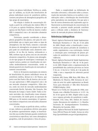 20 Caderno de Informação da Saúde Suplementar - Setembro 2010
ciários em planos individuais. Veriﬁca-se, ainda,
que 4,7 milhões, ou 62,2% dos beneﬁciários de
planos individuais novos de assistência médica,
contam com planos de abrangência geográﬁca de
tipo grupo de municípios.
Em relação à análise de concentração efe-
tuada a partir da veriﬁcação dos índices HHI, C1
e C4 para as capitais brasileiras, observa-se que
apenas em São Paulo e no Rio de Janeiro o índice
HHI é compatível com o de mercados altamente
competitivos.
Entretanto, quando considerada a abran-
gência geográﬁca dos planos, este grau de com-
petitividade não se repete para todos os tipos de
abrangência. Em São Paulo, somente o mercado
de planos de abrangência em grupos de municí-
pios pode ser classiﬁcado como altamente com-
petitivo. Já no Rio de Janeiro, utilizando-se o
HHI, nenhum tipo de plano está em um mercado
altamente competitivo. Os planos com abrangên-
cia de tipo grupos de municípios e municipal, na
capital carioca, podem ser classiﬁcados em mer-
cados moderadamente concentrados, sendo os
demais passíveis de classiﬁcação em mercados al-
tamente concentrados.
Entre os 30 maiores municípios em número
de beneﬁciários de planos individuais novos de
assistência médica, destaca-se o de Osasco, que
junto com São Paulo e Rio de Janeiro, são os úni-
cos que apresentam o HHI compatível com o de
um mercado altamente competitivo. Além des-
ses, estão em nível de mercado moderadamente
concentrado Recife, Salvador, São Gonçalo, São
Bernardo do Campo e Santo André. Todos os de-
mais mercados são classiﬁcados como altamen-
te concentrados. De modo geral, na apuração do
HHI para os 30 maiores municípios, 22 apresen-
tam índices compatíveis com mercados altamente
concentrados.
Já com relação ao perﬁl da oferta, veriﬁca-
se que, embora as operadoras ofertem uma gama
de produtos aparentemente ampla, os beneﬁciá-
rios têm sua escolha limitada quando estabelecem
características especíﬁcas, tais como abrangência
geográﬁca, rede de prestadores e faixa de preço.
Dada a complexidade na delimitação de
mercados relevantes, a discussão sobre a concen-
tração dos mercados limitou-se às análises e con-
siderações sobre a distribuição dos beneﬁciários
pelas operadoras nos municípios. Em que pese o
fato de outros elementos não explorados aqui in-
ﬂuenciarem na determinação da concentração do
mercado, o presente estudo pretende contribuir
para a reﬂexão sobre a dinâmica de funciona-
mento do mercado de planos individuais.
Referências bibliográﬁcas
1
Brasil. Agência Nacional de Saúde Suplementar.
Resolução Normativa nº 195, de 14 de julho
de 2009. Dispõe sobre a classiﬁcação e carac-
terísticas dos planos privados de assistência à
saúde, regulamenta a sua contratação, institui
a orientação para contratação de planos pri-
vados de assistência à saúde e dá outras pro-
vidências.
2
Brasil. Agência Nacional de Saúde Suplementar.
Resolução Normativa nº 186, de 14 de janei-
ro de 2009. Dispõe sobre a regulamentação da
portabilidade das carências previstas no inciso
V do art. 12 da Lei n.º 9.656, de 3 de junho de
1998, e sem a imposição de cobertura parcial
temporária.
3
Andrade, MV, Gama, MM, Ruiz, RM, Maia, AC,
Modenesi, B, Tiburcio, DM. Estrutura de mer-
cado do setor de saúde suplementar no Brasil.
Texto para discussão nº 400. Belo Horizonte:
UFMG/Cedeplar; 2010.
4
Brasil. Lei nº 9.656, de 3 de junho de 1998, com-
binada com a Medida Provisória nº 2.177- 44,
de 24 de agosto de 2001. Dispõe sobre os pla-
nos e seguros privados de assistência à saúde.
5
Schmidt, CAJ, Lima, MA. Índices de concen-
tração. Documento de trabalho nº 13. Brasília:
Secretaria de Acompanhamento Econômico,
Ministério da Fazenda; 2002.
6 Brasil. Agência Nacional de Saúde Suplementar.
Guia ANS de Planos de Saúde. Acesso no sítio:
http://portabilidade.ans.gov.br/guiadeplanos/.
 