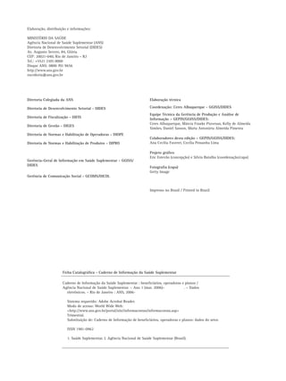 2 Caderno de Informação da Saúde Suplementar - Setembro 2010
Elaboração, distribuição e informações:
MINISTÉRIO DA SAÚDE
Agência Nacional de Saúde Suplementar (ANS)
Diretoria de Desenvolvimento Setorial (DIDES)
Av. Augusto Severo, 84, Glória
CEP: 20021-040, Rio de Janeiro – RJ
Tel.: +5521 2105 0000
Disque ANS: 0800 701 9656
http://www.ans.gov.br
ouvidoria@ans.gov.br
Elaboração técnica
Coordenação: Ceres Albuquerque - GGISS/DIDES
Equipe Técnica da Gerência de Produção e Análise de
Informação – GEPIN/GGISS/DIDES:
Ceres Albuquerque, Márcia Franke Piovesan, Kelly de Almeida
Simões, Daniel Sasson, Maria Antonieta Almeida Pimenta
Colaboradores desta edição – GEPIN/GGISS/DIDES:
Ana Cecilia Faveret, Cecília Pessanha Lima
Projeto gráﬁco
Eric Estevão (concepção) e Silvia Batalha (coordenação/capa)
Fotograﬁa (capa)
Getty Image
Impresso no Brasil / Printed in Brazil
Diretoria Colegiada da ANS
Diretoria de Desenvolvimento Setorial - DIDES
Diretoria de Fiscalização - DIFIS
Diretoria de Gestão - DIGES
Diretoria de Normas e Habilitação de Operadoras - DIOPE
Diretoria de Normas e Habilitação de Produtos - DIPRO
Gerência-Geral de Informação em Saúde Suplementar - GGISS/
DIDES
Gerência de Comunicação Social - GCOMS/DICOL
Ficha Catalográﬁca - Caderno de Informação da Saúde Suplementar
Caderno de Informação da Saúde Suplementar : beneﬁciários, operadoras e planos /
Agência Nacional de Saúde Suplementar. – Ano 1 (mar. 2006)– . – Dados
eletrônicos. – Rio de Janeiro : ANS, 2006-
Sistema requerido: Adobe Acrobat Reader.
Modo de acesso: World Wide Web:
<http://www.ans.gov.br/portal/site/informacoesss/informacoesss.asp>
Trimestral.
Substituição de: Caderno de Informação de beneﬁciários, operadoras e planos: dados do setor.
ISSN 1981-0962
1. Saúde Suplementar. I. Agência Nacional de Saúde Suplementar (Brasil).
 