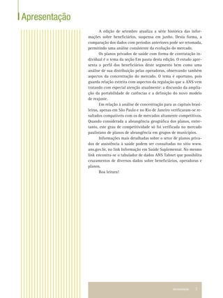 Apresentação 3
Apresentação
A edição de setembro atualiza a série histórica das infor-
mações sobre beneﬁciários, suspensa em junho. Desta forma, a
comparação dos dados com períodos anteriores pode ser retomada,
permitindo uma análise consistente da evolução do mercado.
Os planos privados de saúde com forma de contratação in-
dividual é o tema da seção Em pauta desta edição. O estudo apre-
senta o perﬁl dos beneﬁciários deste segmento bem como uma
análise de sua distribuição pelas operadoras, observando também
aspectos da concentração do mercado. O tema é oportuno, pois
guarda relação estreita com aspectos da regulação que a ANS vem
tratando com especial atenção atualmente: a discussão da amplia-
ção da portabilidade de carências e a deﬁnição do novo modelo
de reajuste.
Em relação à análise de concentração para as capitais brasi-
leiras, apenas em São Paulo e no Rio de Janeiro veriﬁcaram-se re-
sultados compatíveis com os de mercados altamente competitivos.
Quando considerada a abrangência geográﬁca dos planos, entre-
tanto, este grau de competitividade só foi veriﬁcada no mercado
paulistano de planos de abrangência em grupos de municípios.
Informações mais detalhadas sobre o setor de planos priva-
dos de assistência à saúde podem ser consultadas no sítio www.
ans.gov.br, no link Informação em Saúde Suplementar. No mesmo
link encontra-se o tabulador de dados ANS Tabnet que possibilita
cruzamentos de diversos dados sobre beneﬁciários, operadoras e
planos.
Boa leitura!
 