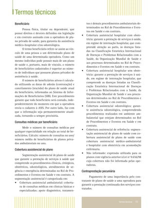 Termos técnicos 53
Beneﬁciário
Pessoa física, titular ou dependente, que
possui direitos e deveres deﬁnidos em legislação
e em contrato assinado com a operadora de pla-
no privado de saúde, para garantia da assistência
médico-hospitalar e/ou odontológica.
O termo beneﬁciário refere-se assim ao vín-
culo de uma pessoa a um determinado plano de
saúde de uma determinada operadora. Como um
mesmo indivíduo pode possuir mais de um plano
de saúde e, portanto, mais de vínculo, o número
de beneﬁciários cadastrados é superior ao núme-
ro de indivíduos que possuem planos privados de
assistência à saúde.
O número de beneﬁciários ativos é calcula-
do utilizando as datas de adesão (contratação) e
cancelamento (rescisão) do plano de saúde atual
do beneﬁciário, informadas ao Sistema de Infor-
mações de Beneﬁciários (SIB). Este procedimento
garante que todo beneﬁciário será contado, inde-
pendentemente do momento em que a operadora
envia o cadastro à ANS. Por outro lado, faz com
que a informação seja permanentemente atuali-
zada, tornando-a sempre provisória.
Consultas médicas por beneﬁciário
Mede o número de consultas médicas por
qualquer especialidade em relação ao total de be-
neﬁciários. Cálculo: número de consultas no ano/
número médio de beneﬁciários de planos priva-
dos ambulatoriais no ano.
Cobertura assistencial do plano
Segmentação assistencial de plano de saúde
que garante a prestação de serviços à saúde que
compreende os procedimentos clínicos, cirúrgicos,
obstétricos, odontológicos, atendimentos de ur-
gência e emergência determinadas no Rol de Pro-
cedimentos e Eventos em Saúde e em contrato. A
segmentação assistencial é categorizada em:
• Cobertura assistencial ambulatorial: cobertu-
ra de consultas médicas em clínicas básicas e
especializadas; apoio diagnóstico, tratamen-
Termos técnicos
tos e demais procedimentos ambulatoriais de-
terminados no Rol de Procedimentos e Even-
tos em Saúde e em contrato.
• Cobertura assistencial hospitalar com obste-
trícia: garante a prestação de serviços à saúde,
em regime de internação hospitalar, que com-
preende atenção ao parto, às doenças lista-
das na Classiﬁcação Estatística Internacional
de Doenças e Problemas Relacionados com a
Saúde, da Organização Mundial de Saúde e
aos processos determinados no Rol de Proce-
dimentos e Eventos em Saúde e em contrato.
• Cobertura assistencial hospitalar sem obste-
trícia: garante a prestação de serviços à saú-
de, em regime de internação hospitalar, que
compreende as doenças listadas na Classiﬁ-
cação Estatística Internacional de Doenças
e Problemas Relacionados com a Saúde, da
Organização Mundial de Saúde e aos proces-
sos determinados no Rol de Procedimentos e
Eventos em Saúde e em contrato.
• Cobertura assistencial odontológica: garan-
te assistência odontológica, compreendendo
procedimentos realizados em ambiente am-
bulatorial que estejam determinados no Rol
de Procedimentos e Eventos em Saúde e em
contrato.
• Cobertura assistencial de referência: segmen-
tação assistencial de plano de saúde com co-
bertura assistencial de plano de saúde com
cobertura assistencial médico-ambulatorial
e hospitalar com obstetrícia em acomodação
enfermaria.
• Não informado: expressão utilizada para os
planos com vigência anterior à Lei nº 9.656/98
cuja cobertura não foi informada pelas ope-
radoras.
Contraprestação pecuniária
Pagamento de uma importância pelo con-
tratante de plano de saúde a uma operadora para
garantir a prestação continuada dos serviços con-
tratados.
 
