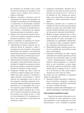 Termos técnicos 55
das operadoras em atividade é feito a partir
da soma das operadoras em atividade no ano
anterior, mais os registros novos, menos os
registros cancelados.
• Registros cancelados: movimento anual de
cancelamento de registro das operadoras em
atividade. O cancelamento só é permitido após
o cumprimento de determinadas exigências
legais, entre elas a inexistência de beneﬁciá-
rios ativos. A existência de beneﬁciários im-
pede, também, o cancelamento dos registros
dos planos privados de assistência à saúde.
• Registros novos: movimento anual de conces-
são de novos registros a operadoras de planos
privados de assistência à saúde.
Quanto à modalidade, as operadoras são classiﬁ-
cadas de acordo com suas peculariedades em:
• Administradora de planos: empresas que ad-
ministram planos de assistência à saúde ﬁ-
nanciados por outra operadora; não possuem
beneﬁciários; não assumem o risco decorrente
da operação desses planos; e não possuem rede
própria, credenciada ou referenciada de servi-
ços médico-hospitalares ou odontológicos.
• Administradora de benefícios: pessoa jurídica
que propõe a contratação de plano coletivo na
condição de estipulante ou que presta serviços
para pessoas jurídicas contratantes de planos
privados de assistência à saúde coletivos.
• Autogestão: entidade que opera serviços de
assistência à saúde ou empresa que se respon-
sabiliza pelo plano privado de assistência à
saúde, destinado, exclusivamente, a oferecer
cobertura aos empregados ativos de uma ou
mais empresas, associados integrantes de de-
terminada categoria proﬁssional, aposentados,
pensionistas ou ex-empregados, bem como a
seus respectivos grupos familiares deﬁnidos.
• Cooperativa médica: operadora que se cons-
titui na forma de associação de pessoas sem
ﬁns lucrativos nos termos da Lei n.º 5.764,
de 16 de dezembro de 1971, formada por mé-
dicos, e que comercializa ou opera planos de
assistência à saúde.
• Cooperativa odontológica: operadora que se
constitui em associação de pessoas sem ﬁns
lucrativos nos termos da Lei n.º 5.764, de 16
de dezembro de 1971, formada por odontó-
logos, e que comercializa ou opera planos de
assistência à saúde exclusivamente odonto-
lógicos.
• Filantropia: operadora que se constitui em
entidade sem ﬁns lucrativos que opera planos
privados de saúde e que tenha obtido certiﬁ-
cado de entidade ﬁlantrópica junto ao Conse-
lho Nacional de Assistência Social (CNAS).
• Medicina de grupo: operadora que se consti-
tui em sociedade que comercializa ou opera
planos privados de saúde, excetuando-se as
classiﬁcadas nas modalidades administrado-
ra, cooperativa médica, autogestão, ﬁlantro-
pia e seguradora especializada em saúde
• Odontologia de grupo: operadora que se cons-
titui em sociedade que comercializa ou opera
planos odontológicos.
• Seguradora especializada em saúde: empresa
constituída em sociedade seguradora com ﬁns
lucrativos que comercializa seguros de saúde
e oferece, obrigatoriamente, reembolso das
despesas médico-hospitalares ou odontoló-
gicas, ou que comercializa ou opera seguro
que preveja a garantia de assistência à saúde,
estando sujeita ao disposto na Lei nº 10.185,
de 12 de fevereiro de 2001, sendo vedada a
operação em outros ramos de seguro.
De acordo com sua modalidade, as operadoras
podem ser agrupadas em:
• Operadoras médico-hospitalares: administra-
dora de benefícios, autogestão, cooperativa
médica, ﬁlantropia, seguradora especializada
em saúde e medicina de grupo.
• Operadoras exclusivamente odontológicas: coo-
perativa odontológica e odontologia de grupo.
Plano privado de assistência à saúde
Contrato de prestação continuada de servi-
ços ou cobertura de custos assistenciais a preço
pré-estabelecido ou pós-estabelecido, por prazo
indeterminado, e com a ﬁnalidade de garantir,
 