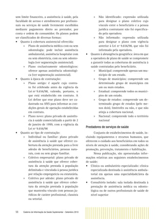 56 Caderno de Informação da Saúde Suplementar - Setembro 2010
sem limite ﬁnanceiro, a assistência à saúde, pela
faculdade de acesso e atendimento por proﬁssio-
nais ou serviços de saúde livremente escolhidos
mediante pagamento direto ao prestador, por
conta e ordem do consumidor. Os planos podem
ser classiﬁcados de diversas formas:
• Quanto à cobertura assistencial oferecida:
» Plano de assistência médica com ou sem
odontologia: pode incluir assistência
ambulatorial, assistência hospitalar com
ou sem obstetrícia, com ou sem odonto-
logia (ver segmentação assistencial).
» Plano exclusivamente odontológicos:
oferece apenas assistência odontológi-
ca (ver segmentação assistencial).
• Quanto à época de contratação:
» Plano antigo: é aquele cujo contra-
to foi celebrado antes da vigência da
Lei nº 9.656/98, valendo, portanto, o
que está estabelecido em contrato. A
Lei deﬁne que esse plano deve ser ca-
dastrado na ANS para informar as con-
dições gerais de operação estabelecidas
em contrato.
» Plano novo: plano privado de assistên-
cia à saúde comercializado a partir de 2
de janeiro de 1999, com a vigência da
Lei nº 9.656/98
• Quanto ao tipo de contratação:
» Individual ou familiar: plano privado
de assistência à saúde que oferece co-
bertura da atenção prestada para a livre
adesão de beneﬁciários, pessoas natu-
rais, com ou sem grupo familiar.
» Coletivo empresarial: plano privado de
assistência à saúde que oferece cober-
tura da atenção prestada à população
delimitada e vinculada à pessoa jurídica
por relação empregatícia ou estatutária.
» Coletivo por adesão: plano privado de
assistência à saúde que oferece cober-
tura da atenção prestada à população
que mantenha vínculo com pessoas ju-
rídicas de caráter proﬁssional, classista
ou setorial.
» Não identiﬁcado: expressão utilizada
para designar o plano coletivo cujo
vínculo entre o beneﬁciário e a pessoa
jurídica contratante não foi especiﬁca-
do pela operadora
» Não informado: expressão utilizada
para designar o plano com vigência
anterior à Lei nº 9.656/98, que não foi
informado pela operadora.
• Quanto à abrangência geográﬁca: área em que
a operadora de plano de saúde se compromete
a garantir todas as coberturas de assistência à
saúde contratadas pelo beneﬁciário.
» Municipal: compreende apenas um mu-
nicípio de um estado.
» Grupo de municípios: compreende um
determinado grupo de municípios em
um ou mais estados.
» Estadual: compreende todos os municí-
pios de um estado.
» Grupo de estados: compreende um de-
terminado grupo de estados (pelo me-
nos dois), limítrofes ou não, e que não
atinja a cobertura nacional.
» Nacional: compreende todo o território
nacional
Prestadores de serviços de saúde
Conjunto de estabelecimentos de saúde, in-
cluindo equipamentos e recursos humanos, que
oferecem o cuidado aos beneﬁciários em todos os
níveis de atenção à saúde, considerando ações de
promoção, prevenção, tratamento e habilitação.
Nessa publicação, são apresentadas infor-
mações relativas aos seguintes estabelecimentos
de saúde:
• Clinica ou ambulatório especializado: clínica
especializada destinada à assistência ambula-
torial em apenas uma especialidade/área da
assistência.
• Consultório isolado: sala isolada destinada à
prestação de assistência médica ou odonto-
lógica ou de outros proﬁssionais de saúde de
nível superior
 