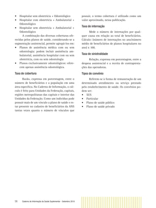 58 Caderno de Informação da Saúde Suplementar - Setembro 2010
• Hospitalar sem obstetrícia + Odontológico
• Hospitalar com obstetrícia + Ambulatorial +
Odontológico
• Hospitalar sem obstetrícia + Ambulatorial +
Odontológico
A combinação das diversas coberturas ofe-
recidas pelos planos de saúde, considerando-se a
segmentação assistencial, permite agrupá-los em:
• Planos de assistência médica com ou sem
odontologia: podem incluir assistência am-
bulatorial, assistência hospitalar com ou sem
obstetrícia, com ou sem odontologia
• Planos exclusivamente odontológicos: ofere-
cem apenas assistência odontológica.
Taxa de cobertura
Razão, expressa em porcentagem, entre o
número de beneﬁciários e a população em uma
área especíﬁca. No Caderno de Informação, o cál-
culo é feito para Unidades da Federação, capitais,
regiões metropolitanas das capitais e interior das
Unidades da Federação. Como um indivíduo pode
possuir mais de um vínculo a plano de saúde e es-
tar presente no cadastro de beneﬁciários da ANS
tantas vezes quanto o número de vínculos que
possuir, o termo cobertura é utilizado como um
valor aproximado, nessa publicação.
Taxa de internação
Mede o número de internações por qual-
quer causa em relação ao total de beneﬁciários.
Cálculo: (número de internações no ano/número
médio de beneﬁciários de planos hospitalares no
ano) x 100.
Taxa de sinistralidade
Relação, expressa em porcentagem, entre a
despesa assistencial e a receita de contrapresta-
ções das operadoras.
Tipos de convênio
Referem-se à forma de remuneração de um
determinado atendimento ou serviço prestado
pelo estabelecimento de saúde. Os convênios po-
dem ser:
• SUS
• Particular
• Plano de saúde público
• Plano de saúde privado
 