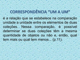 CORRESPONDÊNCIA “UM A UM” 
é a relação que se estabelece na comparação 
unidade a unidade entre os elementos de duas 
coleções. Nessa comparação, é possível 
determinar se duas coleções têm a mesma 
quantidade de objetos ou não e, então, qual 
tem mais ou qual tem menos... (p.11). 
 