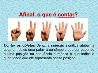 Afinal, o que é contar? 
Contar os objetos de uma coleção significa atribuir a 
cada um deles uma palavra ou símbolo que corresponde 
a uma posição na sequência numérica e que indica a 
quantidade que ele representa nessa posição. 
 