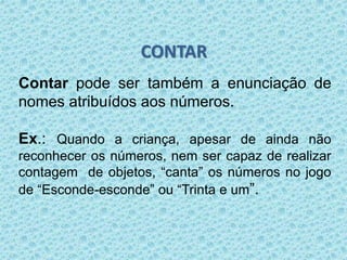 CONTAR 
Contar pode ser também a enunciação de 
nomes atribuídos aos números. 
Ex.: Quando a criança, apesar de ainda não 
reconhecer os números, nem ser capaz de realizar 
contagem de objetos, “canta” os números no jogo 
de “Esconde-esconde” ou “Trinta e um”. 
 