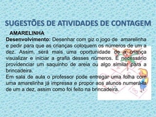 SUGESTÕES DE ATIVIDADES DE CONTAGEM 
AMARELINHA 
Desenvolvimento: Desenhar com giz o jogo de amarelinha 
e pedir para que as crianças coloquem os números de um a 
dez. Assim, será mais uma oportunidade de a criança 
visualizar e iniciar a grafia desses números. É necessário 
providenciar um saquinho de areia ou algo similar para a 
brincadeira. 
Em sala de aula o professor pode entregar uma folha com 
uma amarelinha já impressa e propor aos alunos numerá-la 
de um a dez, assim como foi feito na brincadeira. 
 