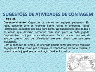 SUGESTÕES DE ATIVIDADES DE CONTAGEM 
TRILHA 
Desenvolvimento: Organizar os alunos em equipes pequenas. Em 
roda, converar com as crianças sobre regras e diferentes “jeitos” 
(estratégias) utilizados por elas para contar as quantidades dos dados e 
as casas que deverão percorrer com seus pinos a cada jogada. 
Disponibilizar os jogos para cada equipe. Para crianças menores, de 
acordo com o grau de dificuldade, oferecer trilhas com percursos 
individuais. 
Com o decorrer do tempo, as crianças podem fazer diferentes registros 
do jogo em folha, como por exemplo, os vencedores de cada rodada, a 
quantidade de jogadores, a pontuação final, entre outros. 
 