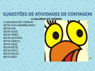 SUGESTÕES DE ATIVIDADES DE CONTAGEM 
A GALINHA DO VIZINHO 
A GALINHA DO VIZINHO 
BOTA OVO AMARELINHO 
BOTA UM, 
BOTA DOIS, 
BOTA TRÊS, 
BOTA QUATRO, 
BOTA CINCO, 
BOTA SEIS, 
BOTA SETE, 
BOTA OITO, 
BOTA NOVE, 
BOTA DEZ! 
 