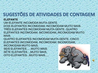 SUGESTÕES DE ATIVIDADES DE CONTAGEM 
ELEFANTE 
UM ELEFANTE INCOMODA MUITA GENTE. 
DOIS ELEFANTES INCOMODAM, INCOMODAM MUITO MAIS. 
TRÊS ELEFANTES INCOMODAM MUITA GENTE. QUATRO 
ELEFANTES INCOMODAM, INCOMODAM, INCOMODAM MUITO 
MAIS. 
QUATRO ELEFANTES INCOMODAM MUITA GENTE. CINCO 
ELEFANTES INCOMODAM, INCOMODAM, INCOMODAM, 
INCOMODAM MUITO MAIS. 
SEIS ELEFANTES......MUITO MAIS. 
SETE ELEFANTES....MUITO MAIS. 
OITO ELEFANTES...MUITO MAIS..... 
 