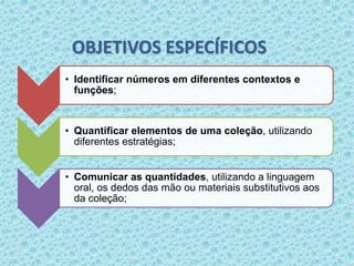 OBJETIVOS ESPECÍFICOS 
• Identificar números em diferentes contextos e 
funções; 
• Quantificar elementos de uma coleção, utilizando 
diferentes estratégias; 
• Comunicar as quantidades, utilizando a linguagem 
oral, os dedos das mão ou materiais substitutivos aos 
da coleção; 
 