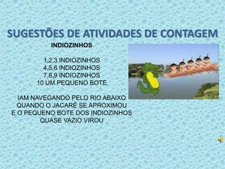 SUGESTÕES DE ATIVIDADES DE CONTAGEM 
INDIOZINHOS 
1,2,3 INDIOZINHOS 
4,5,6 INDIOZINHOS 
7,8,9 INDIOZINHOS 
10 UM PEQUENO BOTE 
IAM NAVEGANDO PELO RIO ABAIXO 
QUANDO O JACARÉ SE APROXIMOU 
E O PEQUENO BOTE DOS INDIOZINHOS 
QUASE VAZIO VIROU 
 