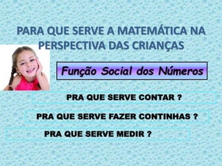 PARA QUE SERVE A MATEMÁTICA NA 
PERSPECTIVA DAS CRIANÇAS 
Função Social dos Números 
PRA QUE SERVE CONTAR ? 
PRA QUE SERVE FAZER CONTINHAS ? 
PRA QUE SERVE MEDIR ? 
 