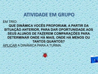 ATIVIDADE EM GRUPO 
5 
EM TRIO: 
QUE DINÂMICA VOCÊS PROPORIAM, A PARTIR DA 
SITUAÇÃO ANTERIOR, PARA DAR OPORTUNIDADE AOS 
SEUS ALUNOS DE FAZEREM COMPARAÇÕES PARA 
DETERMINAR ONDE HÁ MAIS, ONDE HÁ MENOS OU 
TANTOS QUANTOS? 
APLICAR A DINÂMICA PARA A TURMA. 
 