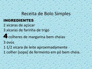 Receita de Bolo Simples 
INGREDIENTES 
2 xícaras de açúcar 
3 xícaras de farinha de trigo 
4colheres de margarina bem cheias 
3 ovos 
1 1/2 xícara de leite aproximadamente 
1 colher (sopa) de fermento em pó bem cheia. 
 