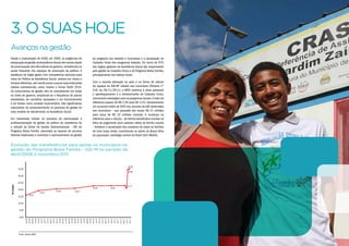 Avançosnagestão
Desde a implantação do SUAS, em 2005, as exigências de
adequação da gestão daAssistência Social vêm sendo objeto
de preocupação das três esferas de governo, constituindo-se
pauta frequente nos espaços de pactuação da política. A
existência de órgão gestor com competência exclusiva para
tratar da Política de Assistência Social, embora em ritmos e
tempos diferentes,vem sendo pouco a pouco assumida pelas
esferas subnacionais, como mostra o Censo SUAS 2010.
Os instrumentos de gestão vêm se consolidando em todos
os níveis de governo, ampliando-se a frequência de planos
atualizados, de conselhos equipados e em funcionamento
e de fundos como unidade orçamentária. São significativos
indicadores do amadurecimento no processo de gestão do
novo modelo de atendimento na Assistência Social.
Um importante indutor no processo de estruturação e
profissionalização da gestão da política de assistência foi
a adoção do Índice de Gestão Descentralizada - IGD do
Programa Bolsa Família, associado ao repasse de recursos
federais destinados a incentivar o aprimoramento da gestão
3.OSUAShoje
do programa nos estados e municípios e a atualização do
Cadastro Único dos programas federais. Em torno de 97%
dos órgãos gestores da Assistência Social são responsáveis
pela gestão do Cadastro Único e do Programa Bolsa Família,
principalmente nas esferas locais.
Com a recente alteração no valor e na forma de cálculo
do repasse do IGD-BF voltado aos municípios (Portaria nº
319, de 29/11/2011), o MDS continua a atuar apoiando
o aperfeiçoamento e o fortalecimento do Cadastro Único,
instrumento estratégico para os programas sociais.O valor de
referência passou de R$ 2,50 para R$ 3,25, representando
um aumento médio de 56% nos recursos de IGD destinados
aos municípios – que passarão dos atuais R$ 21 milhões
para cerca de R$ 32 milhões mensais. A mudança na
referência para o cálculo – de família beneficiária incluída na
folha de pagamento para cadastro válido de família inscrita
– fortalece a atualização dos cadastros de todas as famílias
de mais baixa renda, incentivando as ações da Busca Ativa
da população, estratégia central do Brasil Sem Miséria.
Evolução das transferências para apoiar os municípios na
gestão do Programa Bolsa Família – IGD-M no período de
abril/2006 a novembro/2011
0,00
abr/06
jun/06
ago/06
out/06
dez/06
fev/07
abr/07
jun/07
ago/07
out/07
dez/07
fev/08
abr/08
jun/08
ago/08
out/08
dez/08
fev/09
abr/09
jun/09
ago/09
out/09
dez/09
fev/10
abr/10
jun/10
ago/10
out/10
dez/10
fev/11
abr/11
jun/11
ago/11
out/11
dez/11
5,00
10,00
15,00
20,00
25,00
30,00
35,00
R$milhões
16,10
19,16
20,46 20,67
22,55 22,82
22,73
34,50
35,00
Fonte: Senarc/MDS.
 
