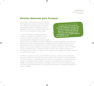 11
HUMANOS PARA
CRIANÇAS
DIREITOS
Direitos Humanos para Crianças
Um passeio na comunidade, no bairro, na cidade.
Uma viagem pelo universo dos Direitos Humanos
das Crianças.A busca pela garantia dos direitos
e pela superação de suas violações a partir da
realidade dos meninos e meninas. O direito de ser
feliz, de brincar, de passear, de fazer amigos.
A partir de histórias, brincadeiras, pesquisas
e vivências, a proposta é possibilitar à criança
conhecer os Direitos Humanos e observar
situações pautadas pela garantia ou pela violação
destes direitos na sociedade.Ancoradas na Declaração Universal dos Direitos Humanos e no
Estatuto da Criança e do Adolescente, as atividades partem da realidade social das crianças,
apresentando o tema dos direitos humanos de forma lúdica e atrativa, de maneira que as
próprias crianças possam perceber a presença ou a ausência dos direitos no dia a dia. Nesse
sentido, é fundamental que o trabalho educativo contribua para o processo de leitura e
interpretação das situações que expressam atos de garantia ou violação dos Direitos Humanos
no cotidiano das crianças.
Conforme o Estatuto da Criança e do Adolescente, meninos e meninas são considerados
prioridade máxima em nosso país. Criança tem direitos! Mas também tem responsabilidades!
As oficinas abordam as responsabilidades das crianças sob a perspectiva da participação para
melhoria das relações sociais na família, na escola e na comunidade. Nessa perspectiva, o
trabalho do educador busca estimular a participação ativa das crianças nos espaços em que
elas estão inseridas (família, escola e comunidade), incentivando sua capacidade de interferir e
mudar a realidade.
As oficinas deste Caderno buscam
contribuir para o processo de
formação cidadã das crianças, para
que elas percebam situações de
garantia e violação dos Direitos
Humanos sob a perspectiva da
participação e da transformação da
sua realidade social. 	
 