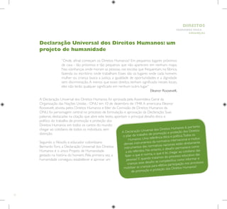 12
HUMANOS PARA
CRIANÇAS
DIREITOS
Declaração Universal dos Direitos Humanos: um
projeto de humanidade
		
“Onde, afinal começam os Direitos Humanos? Em pequenos lugares próximos
de casa - tão próximos e tão pequenos que não aparecem em nenhum mapa.
Nas vizinhanças onde moram as pessoas, nas escolas que frequentam, na fábrica,
fazenda ou escritório onde trabalham. Esses são os lugares onde cada homem,
mulher ou criança busca a justiça, a igualdade de oportunidades e a dignidade
sem discriminação. A menos que esses direitos tenham significado nesses locais,
eles não terão qualquer significado em nenhum outro lugar.”
Eleanor Roosevelt.
A Declaração Universal dos Direitos Humanos foi aprovada pela Assembleia Geral da
Organização das Nações Unidas - ONU em 10 de dezembro de 1948.A americana Eleanor
Roosevelt, ativista pelos Direitos Humanos e líder da Comissão de Direitos Humanos da
ONU, foi personagem central no processo de formulação e aprovação da Declaração. Suas
palavras, destacadas na citação que abre este texto, apontam o principal desafio ético e
político do trabalho de promoção e proteção dos
Direitos Humanos em todos os cantos do mundo:
chegar ao cotidiano de todos os indivíduos, sem
distinção.
Segundo o filósofo e educador colombiano
BernardoToro, a Declaração Universal dos Direitos
Humanos é o único Projeto de Humanidade
gestado na história do homem. Pela primeira vez, a
humanidade conseguiu estabelecer e aprovar um
A Declaração Universal dos Direitos Humanos é, portanto,
o pilar do trabalho de promoção e proteção dos Direitos
Humanos. Uma referência ética e política.Todos os
demais instrumentos da normativa internacional e muitos
instrumentos das normativas nacionais estão diretamente
a ela referidos. No entanto, o desafio permanece: como
fazer o que é norma, o que é lei, chegar ao cotidiano das
pessoas? E quando tratamos do processo educativo das
crianças esse desafio se complexifica: como informar e
mobilizar as crianças para efetiva participação nos processos
de promoção e proteção dos Direitos Humanos?
 