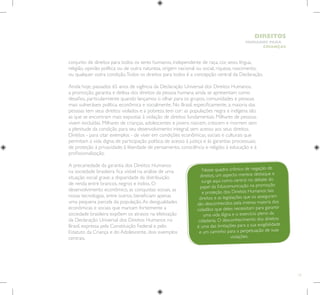 13
HUMANOS PARA
CRIANÇAS
DIREITOS
conjunto de direitos para todos os seres humanos, independente de raça, cor, sexo, língua,
religião, opinião política ou de outra natureza, origem nacional ou social, riqueza, nascimento,
ou qualquer outra condição.Todos os direitos para todos é a concepção central da Declaração.
Ainda hoje, passados 65 anos de vigência da Declaração Universal dos Direitos Humanos,
a promoção, garantia e defesa dos direitos da pessoa humana ainda se apresentam como
desafios, particularmente quando lançamos o olhar para os grupos, comunidades e pessoas
mais vulneráveis política, econômica e socialmente. No Brasil, especificamente, a maioria das
pessoas tem seus direitos violados e a pobreza tem cor: as populações negra e indígena são
as que se encontram mais expostas à violação de direitos fundamentais. Milhares de pessoas
vivem excluídas. Milhares de crianças, adolescentes e jovens nascem, crescem e morrem sem
a plenitude da condição para seu desenvolvimento integral, sem acesso aos seus direitos.
Direitos - para citar exemplos - de viver em condições econômicas, sociais e culturais que
permitam a vida digna; de participação política; de acesso à justiça e às garantias processuais;
de proteção à privacidade; à liberdade de pensamento, consciência e religião; à educação e à
profissionalização.
A precariedade da garantia dos Direitos Humanos
na sociedade brasileira fica visível na análise de uma
situação social grave: a disparidade da distribuição
de renda entre brancos, negros e índios. O
desenvolvimento econômico, as conquistas sociais, as
novas tecnologias, entre outros, beneficiam apenas
uma pequena parcela da população.As desigualdades
econômicas e sociais que marcam fortemente a
sociedade brasileira expõem os atrasos na efetivação
da Declaração Universal dos Direitos Humanos no
Brasil, expressa pela Constituição Federal e pelo
Estatuto da Criança e do Adolescente, dois exemplos
centrais.
Nesse quadro crônico de negação de
direitos, um aspecto merece destaque e
surge aqui como central no debate do
papel da Educomunicação na promoção
e proteção dos Direitos Humanos: tais
direitos e as legislações que os asseguram
são desconhecidos pela imensa maioria dos
cidadãos que deles necessitam para garantir
uma vida digna e o exercício pleno da
cidadania. O desconhecimento dos direitos
é uma das limitações para a sua exigibilidade
e um caminho para a perpetuação de suas
violações.
 