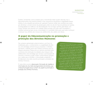 14
HUMANOS PARA
CRIANÇAS
DIREITOS
Existem, certamente, outras variáveis para a manutenção desse quadro absurdo, mas o
desconhecimento dos próprios direitos e dos mecanismos de garantia e exigibilidade desses
direitos é uma situação que precisa ser superada. É preciso mudar essa condição que acaba
por alimentar o círculo vicioso da perpetuação, ainda nos dias de hoje, da pobreza, da injustiça,
da desigualdade, da violência e da desmobilização. Há um longo caminho pela frente, com
muitas variáveis que precisam ser cuidadas. Nessa jornada, uma ação vital é sensibilizar e
mobilizar pessoas, grupos sociais, comunidades e a sociedade inteira para que todos conheçam
e exerçam seus direitos, das crianças aos adolescentes, dos adultos aos idosos.
O papel da Educomunicação na promoção e
proteção dos Direitos Humanos
No contexto apresentado anteriormente e com foco na
mobilização para o conhecimento e a exigibilidade de direi-
tos, uma estratégia central é buscar propostas e métodos
que levem o debate acerca dos Direitos Humanos para os
espaços educativos.Trata-se de um caminho promissor para
o processo de construção da cidadania das crianças e dos
adolescentes. Uma estratégia que convoca a participação de
meninos e meninas e pode irradiar conhecimentos, propósi-
tos e ações para as famílias e comunidades, ampliando e
fortalecendo uma rede social de promoção e proteção dos
Direitos Humanos.
É neste último ponto, relacionado à formação de cidadãos e
à formação de uma rede social garantidora de direitos, que
a Educomunicação busca cumprir seu papel na promoção e
proteção dos Direitos Humanos.
Partindo do princípio de que a conquista
efetiva dos Direitos Humanos começa pelo
entendimento de que eles devem estar
presentes nas nossas formas de viver, estar
e se relacionar em sociedade, uma situação
observada em trabalhos com crianças
merece destaque: ao perguntar a um grupo
de crianças o que são os Direitos Humanos,
tem-se como resposta algumas dúvidas e
poucas manifestações objetivas.Ao perguntar
para o mesmo grupo de crianças quais são os
seus direitos, surgem palavras como moradia,
educação, saúde. Ou seja, a compreensão
sobre os direitos tem forte conexão com
situações concretas de vida, mas ainda gera
uma percepção e um entendimento difusos.
 