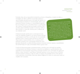 16
HUMANOS PARA
CRIANÇAS
DIREITOS
Exemplos disso são as exposições de desenhos, pinturas e fotografias, a criação de vídeos, a
montagem de rádios e grêmios nas escolas, espaços e
oportunidades educativas para a formação de sujeitos e o
conhecimento de direitos.A conscientização sobre a con-
quista dos Direitos Humanos e a necessidade de garanti-
los só acontecerá com o reconhecimento e a participação
das crianças. É tarefa da Educomunicação contribuir para
que eles saibam identificar, escolher e comunicar sobre o
que contribui e o que não contribui para a melhoria da
sua realidade social.
A Educomunicação aponta para a construção de uma
crítica da realidade brasileira e, ao mesmo tempo, estimula
a participação social. Para a construção de uma sociedade
igualitária, justa e inclusiva, todos precisam se sentir cor-
responsáveis e comprometidos com a mudança, princi-
palmente contando com a participação direta das novas
gerações.Apostando no potencial dessas pessoas, é possível construir espaços e possibilidades
de transformação em cada comunidade, família e grupo social.
A partir da Educomunicação é possível, portanto, contribuir para a formação de opinião,
o conhecimento dos Direitos Humanos, o exercício da cidadania e o aprofundamento das
experiências de participação social.Assim, é possível contribuir com a formação de sujeitos de
direitos e fazer acontecer o que Eleanor Roosevelt apontou no seu discurso: que os Direitos
Humanos tenham presença e valia em todos os espaços da sociedade, bairros, vilas, distritos
rurais, quilombos, comunidades ribeirinhas, aldeias indígenas. Em todos os cantos, para todos os
cidadãos. Sem exceções.
A Educomunicação cria também oportunidades
para a reflexão sobre os meios de comunicação:
sua presença e papel no processo de
desenvolvimento humano e social das crianças
e de todos os cidadãos. Assim, torna-se
imprescindível trazer a leitura crítica da mídia
para os espaços educativos. Não se trata de uma
tarefa fácil, mas, aos poucos, é possível construir
uma crítica apurada sobre os conteúdos que são
oferecidos por esses meios e suas consequências
para a construção do imaginário e da vivência
social de meninos e meninas.
 