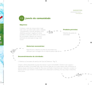 19
HUMANOS PARA
CRIANÇAS
DIREITOS
E
Objetivo:
Conhecer a visão das crianças sobre o lugar
onde vivem, suas observações sobre a realidade
- principalmente o que elas percebem como
referências positivas e negativas.A oficina
possibilita a construção coletiva de um conceito
de comunidade e desperta nas crianças o
sentimento de valorização do lugar onde
moram.
Produto previsto:
Desenhos das janelas da
comunidade.
13
Desenvolvimento da atividade:
1. Dinâmica ou brincadeira de abertura.Ver Guia de Dinâmicas - Pág. 72.
2. Iniciar a oficina perguntando ao grupo de crianças “o que é comunidade?”. Construir com o grupo o
significado da palavra comunidade: lugar onde moramos, lugar que nos acolhe, espaço onde conhecemos as
pessoas, espaço onde fazemos amigos etc. Para essa construção, é importante que o educador considere os
diversos termos que remetem à comunidade: morro, favela, bairro, vizinhança, vila, roça, campo, condomínio,
entre outros.
Janela da comunidade
Materiais necessários:
Papel A4 para o desenho da janela da comunidade e/ou
dobradura para montagem de um molde de janela e lápis de cor.
 