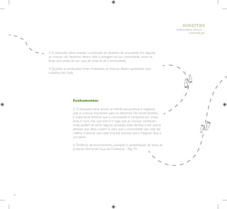 20
HUMANOS PARA
CRIANÇAS
DIREITOS
Fechamento:
5. O educador deve anotar as referências positivas e negativas
que as crianças trouxerem para os desenhos. No encerramento,
é importante lembrar que a comunidade é composta por coisas
boas e ruins, mas que esse é o lugar que as crianças conhecem,
onde podem se sentir seguras, apoiadas pelas famílias e por outras
pessoas que delas cuidam. E, para que a comunidade seja cada dia
melhor, é preciso que cada uma das pessoas que a integram faça a
sua parte.
6. Dinâmica de encerramento, avaliação e apresentação do tema da
próxima oficina.Ver Guia de Dinâmicas - Pág. 74.
3. O educador deve orientar a produção do desenho de uma janela. Em seguida,
as crianças vão desenhar dentro dela a paisagem da sua comunidade, como se
fosse uma janela da sua casa, de onde se vê a comunidade.
4. Quando as produções forem finalizadas, as crianças devem apresentar seus
trabalhos em roda.
 