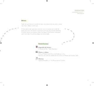 21
HUMANOS PARA
CRIANÇAS
DIREITOS
Dicas:
Cada vez que abrimos a janela da nossa casa damos de cara com a nossa
rua, nossa cidade e nosso país.
O educador pode optar por construir com as crianças um molde de
janela, por meio de recorte e dobradura, em que seja possível desenhar
na parte interna da moldura. Outra dica legal é incrementar a atividade
com visitas dos moradores antigos da comunidade.
Referências:
Sugestão de leitura
A escola daVida - Pedro Bandeira
Filmes e vídeos
A Rua é Pública, Lado B-eco, de Anderson Lima
Histórias da Unha do Dedão do Pé do Fim do Mundo, de Evandro Salles
Músicas
Galinha Pintadinha 3 - Fui Morar Numa Casinha
 