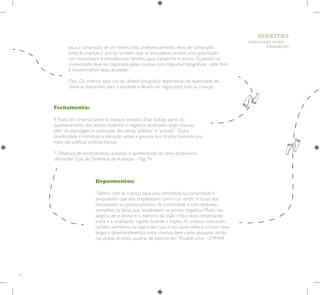 24
HUMANOS PARA
CRIANÇAS
DIREITOS
Fechamento:
4. Roda de conversa sobre os espaços visitados. Esse diálogo parte do
questionamento dos pontos positivos e negativos levantados pelas crianças,
além da abordagem e explicação dos temas “público” e “privado”. Outra
possibilidade é introduzir a discussão sobre a garantia dos direitos humanos por
meio das políticas públicas básicas.
7. Dinâmica de encerramento, avaliação e apresentação do tema da próxima
oficina.Ver Guia de Dinâmicas de Avaliação - Pág. 74.
Depoimentos:
“Saímos com as crianças para uma caminhada na comunidade e
propusemos que elas etiquetassem com a cor verde os locais que
ressaltassem os pontos positivos da comunidade e com etiquetas
vermelhas os locais que ressaltassem os pontos negativos. Muito nos
alegrou ver o ânimo e o exercício da visão crítica delas conversando
entre si e sinalizando lugares durante o trajeto.As crianças colocaram
cartões vermelhos na sujeira das ruas e nos bares onde é comum haver
brigas e desentendimentos entre vizinhos, bem como etiquetas verdes
nas praças, árvores, quadras de esporte etc.” Rosane Lima - CMMAR
para a construção de um roteiro. Este, preferencialmente, deve ser construído
junto às crianças. É preciso também que os educadores enviem uma autorização
aos responsáveis e providenciem lanches, água, transporte e outros. O passeio na
comunidade deve ser registrado pelas crianças com máquinas fotográficas - este item
é imprescindível nessa atividade.
Obs.: Os critérios para uso da câmera fotográfica dependerão da quantidade de
câmeras disponíveis para a atividade e devem ser negociados com as crianças.
 