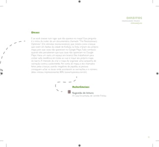 25
HUMANOS PARA
CRIANÇAS
DIREITOS
Referências:
Sugestão de leitura
A Casa Encantada, de Lenilde Freitas
Dicas:
E se você vivesse num lugar que não aparece no mapa? Essa pergunta
é o início do trailer de um documentário chamado “The Revolutionary
Optimists” (Os otimistas revolucionários), que mostra como crianças
que vivem em favelas da cidade de Kolkata, na Índia, criaram seu próprio
mapa, pois suas casas não apareciam no Google Maps.Tudo começou
quando eles perceberam que suas casas não apareciam no Google
Maps. Havia um vazio, um espaço em branco. Eles trabalharam para
contar cada residência em todas as ruas e traçar seu próprio mapa
do bairro.A intenção de criar o mapa foi organizar uma campanha de
vacinação contra a poliomielite. Por conta do mapa, e dos chamados
feitos pelas crianças, usando megafone de papelão, as pessoas
conseguem achar os locais onde acontecem as vacinações, e o número
delas cresceu impressionantes 80% (www.hypeness.com.br).
 