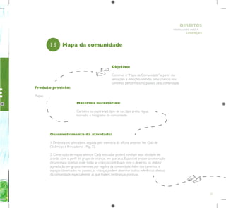 27
HUMANOS PARA
CRIANÇAS
DIREITOS
E
Objetivo:
Construir o “Mapa da Comunidade” a partir das
sensações e emoções sentidas pelas crianças nos
caminhos percorridos no passeio pela comunidade.
Produto previsto:
Mapas.
15
Desenvolvimento da atividade:
1. Dinâmica ou brincadeira, seguida pela memória da oficina anterior. Ver Guia de
Dinâmicas e Brincadeiras - Pág. 72.
2. Construção de mapas afetivos. Cada educador poderá conduzir essa atividade de
acordo com o perfil do grupo de crianças em que atua. É possível propor a construção
de um mapa coletivo onde todas as crianças contribuam com o desenho, ou realizar
a produção em grupos menores, por regiões da comunidade.Além dos caminhos e
espaços observados no passeio, as crianças podem desenhar outras referências afetivas
da comunidade, especialmente as que trazem lembranças positivas.
Mapa da comunidade
Materiais necessários:
Cartolina ou papel kraft, lápis de cor, lápis preto, régua,
borracha e fotografias da comunidade.
 