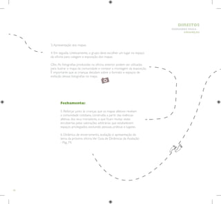 28
HUMANOS PARA
CRIANÇAS
DIREITOS
Fechamento:
5. Reforçar junto às crianças que os mapas afetivos revelam
a comunidade cotidiana, construída a partir das vivências
afetivas dos seus moradores, e que ficam muitas vezes
encobertas pelas valorações arbitrárias que estabelecem
espaços privilegiados, excluindo pessoas, práticas e lugares.
6. Dinâmica de encerramento, avaliação e apresentação do
tema da próxima oficina.Ver Guia de Dinâmicas de Avaliação
- Pág. 74.
3.Apresentação dos mapas.
4. Em seguida, coletivamente, o grupo deve escolher um lugar no espaço
da oficina para colagem e exposição dos mapas.
Obs.:As fotografias produzidas na oficina anterior podem ser utilizadas
para ilustrar o mapa da comunidade e compor a montagem da exposição.
É importante que as crianças decidam sobre o formato e espaços de
exibição dessas fotografias no mapa.
 