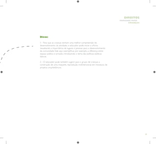 29
HUMANOS PARA
CRIANÇAS
DIREITOS
Dicas:
1 - Para que as crianças tenham uma melhor compreensão do
desenvolvimento da atividade, o educador pode iniciar a oficina
ressaltando a importância de lugares e pessoas para o desenvolvimento
da comunidade.Vale aqui exemplificar, por exemplo, a diferença entre
espaço público e privado, introduzindo o tema das políticas públicas
básicas.
2 - O educador pode também sugerir para o grupo de crianças a
construção de uma maquete, reprodução tridimensional, em miniatura, de
projetos arquitetônicos.
 