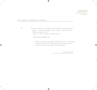 4
HUMANOS PARA
CRIANÇAS
DIREITOS
E21 Educomunicação e participação de crianças: Direitos Humanos para
crianças / Oficina de Imagens;Visão Mundial. — Belo Horizonte :
Oficina de Imagens, 2014.
1. 
Educomunicação, metodologia. 2. Direitos humanos. 3. Educação,
métodos de instrução. 4. Declaração Universal dos Direitos
Humanos. I. Oficina de Imagens. II.Visão Mundial.
CDU: 37.091.39
83p. : il ; color. ; (Caderno do Educador; 2)
ISBN: 978-85-00000-0-00
Ficha catalográfica (catalogação-na-publicação)
 