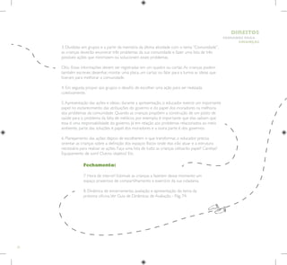 32
HUMANOS PARA
CRIANÇAS
DIREITOS
Fechamento:
7. Hora de intervir! Estimule as crianças a fazerem desse momento um
espaço prazeroso de compartilhamento e exercício da sua cidadania.
8. Dinâmica de encerramento, avaliação e apresentação do tema da
próxima oficina.Ver Guia de Dinâmicas de Avaliação - Pág. 74.
3. Divididas em grupos e a partir da memória da última atividade com o tema “Comunidade”,
as crianças deverão enumerar três problemas da sua comunidade e fazer uma lista de três
possíveis ações que minimizem ou solucionem esses problemas.
Obs.: Essas informações devem ser registradas em um quadro ou cartaz.As crianças podem
também escrever, desenhar, montar uma placa, um cartaz ou falar para a turma as ideias que
tiveram para melhorar a comunidade.
4. Em seguida, propor aos grupos o desafio de escolher uma ação para ser realizada
coletivamente.
5.Apresentação das ações e ideias.: durante a apresentação, o educador exerce um importante
papel no esclarecimento das atribuições do governo e do papel dos moradores na melhoria
dos problemas da comunidade. Quando as crianças propõem a construção de um posto de
saúde para o problema da falta de médicos, por exemplo, é importante que elas saibam que
essa é uma responsabilidade do governo. Já em relação aos problemas relacionados ao meio
ambiente, parte das soluções é papel dos moradores e a outra parte é dos governos.
6. Planejamento das ações: depois de escolherem o que transformar, o educador precisa
orientar as crianças sobre a definição dos espaços físicos onde elas irão atuar e a estrutura
necessária para realizar as ações. Faça uma lista de tudo: as crianças utilizarão papel? Canetas?
Equipamento de som? Outros objetos? Etc.
 