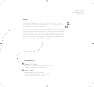 33
HUMANOS PARA
CRIANÇAS
DIREITOS
Dicas:
1 - Uma iniciativa legal seria registrar com fotografias ou vídeo a ação
realizada pelas crianças. Como desdobramento, o educador pode propor a
exposição dos produtos na comunidade.
2 - O educador deve advertir que pequenas ações, realizadas cotidianamente,
podem contribuir de várias maneiras com o bem-estar individual e coletivo.
Utilizar a lixeira para jogar fora os restos de produtos que consumimos ou
praticar a gentileza com os vizinhos utilizando as palavras mágicas (bom dia,
por favor, com licença e obrigado) são atitudes que contribuem para uma
convivência comunitária mais saudável e prazerosa.
Referências:
Sugestão de leitura
Nossa Rua tem um Problema, de Ricardo Azevedo
Viagem ao Planeta Lixo, de Dirlei Elem
Filme e vídeos
Gente Grande, de Walkir Fernandes
Castelo RáTim Bum, Ratinho - A Lata de Lixo
Turma da Mônica - Economizar Água
 