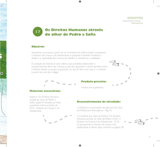 35
HUMANOS PARA
CRIANÇAS
DIREITOS
S
Objetivo:
Apresentar às crianças, a partir de um momento de vivência lúdico e prazeroso,
o Estatuto da Criança e do Adolescente.A proposta é também fomentar o
desejo e a capacidade das crianças de interferir e transformar a realidade.
A contação de histórias é uma vivência que possibilita desenvolver o
comportamento leitor das crianças, já que elas aprendem a emitir opiniões sobre
a história, falando ao grupo se gostaram do que foi lido e por que, e a conhecer
o ponto de vista dos colegas.
Produto previsto:
História em quadrinhos.
17
Desenvolvimento da atividade:
1. Dinâmica ou brincadeira de abertura.Ver Guia
de Dinâmicas e Brincadeiras - Pág. 72.
2. Conhecer por meio da história “Os Direitos
Humanos através do olhar de Pedro e Sofia” o
Estatuto da Criança e do Adolescente - ECA,
lei que garante os direitos da criança e do
adolescente no Brasil. Veja a história na página 38.
Os Direitos Humanos através
do olhar de Pedro e Sofia
Materiais necessários:
História “Os Direitos Humanos
através do olhar de Pedro e
Sofia”, papel A3 dividido ao meio,
canetinhas hidrocor, livreto do
ECA - Estatuto da Criança e do
Adolescente.
 